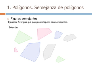 1. Polígonos. Semejanza de polígonos

   Figuras semejantes
Ejercicio: Averigua qué parejas de figuras son semejantes.

Solución:
 