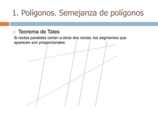 1. Polígonos. Semejanza de polígonos

   Teorema de Tales
Si rectas paralelas cortan a otras dos rectas, los segmentos que
aparecen son proporcionales:
 