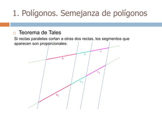 1. Polígonos. Semejanza de polígonos

   Teorema de Tales
Si rectas paralelas cortan a otras dos rectas, los segmentos que
aparecen son proporcionales:
 