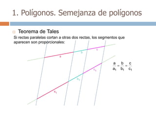 1. Polígonos. Semejanza de polígonos

   Teorema de Tales
Si rectas paralelas cortan a otras dos rectas, los segmentos que
aparecen son proporcionales:




                                                         a    b    c
                                                         a1   b1   c1
 