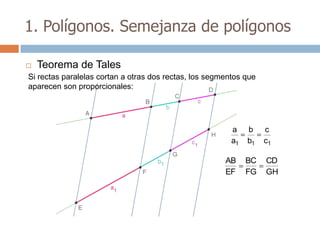 1. Polígonos. Semejanza de polígonos

   Teorema de Tales
Si rectas paralelas cortan a otras dos rectas, los segmentos que
aparecen son proporcionales:




                                                         a    b    c
                                                         a1   b1   c1

                                                       AB     BC   CD
                                                       EF     FG   GH
 