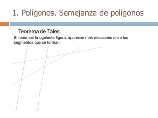 1. Polígonos. Semejanza de polígonos

   Teorema de Tales
Si tenemos la siguiente figura, aparecen más relaciones entre los
segmentos que se forman:
 