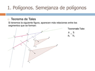 1. Polígonos. Semejanza de polígonos

   Teorema de Tales
Si tenemos la siguiente figura, aparecen más relaciones entre los
segmentos que se forman:
                                                        Teorema Tales
                                                                de
                                                        a b
                                                        a1 b1
 