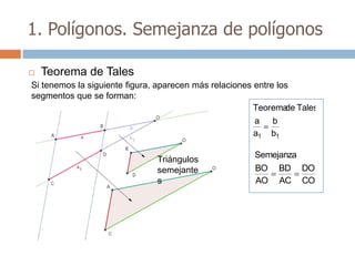 1. Polígonos. Semejanza de polígonos

   Teorema de Tales
Si tenemos la siguiente figura, aparecen más relaciones entre los
segmentos que se forman:
                                                        Teorema Tales
                                                                de
                                                        a b
                                                        a1 b1

                                                     Semejanza
                              Triángulos
                              semejante              BO    BD    DO
                              s                      AO    AC    CO
 