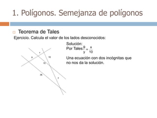 1. Polígonos. Semejanza de polígonos

   Teorema de Tales
Ejercicio. Calcula el valor de los lados desconocidos:
                              Solución:
                              Por Tales:9 = x
                                        y   10
                              Una ecuación con dos incógnitas que
                              no nos da la solución.
 