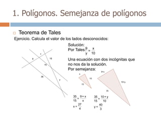 1. Polígonos. Semejanza de polígonos

   Teorema de Tales
Ejercicio. Calcula el valor de los lados desconocidos:
                              Solución:
                              Por Tales:9 = x
                                        y   10
                              Una ecuación con dos incógnitas que
                              no nos da la solución.
                              Por semejanza:




                                 35 9 + x    35 10 + y
                                    =           =
                                 15     x    15     10
                                     27          40
                                 x=          y=
                                      4           3
 