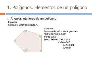 1. Polígonos. Elementos de un polígono

   Ángulos interiores de un polígono
Ejercicio:
Calcula el valor del ángulo A.
                                 Solución:
                                 La suma de todos los ángulos es
                                 180(5-2)=180·3=540º
                                 Por lo tanto
                                 90+135+90+117+A = 540
                                              432+A=540
                                                  A=540-432
                                                  A=108º
 