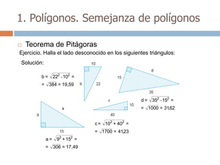 1. Polígonos. Semejanza de polígonos

   Teorema de Pitágoras
Ejercicio. Halla el lado desconocido en los siguientes triángulos:
Solución:

         b = 222 - 102 =
         = 384 = 19,59


                                                   d = 352 - 152 =
                                                   = 1000 = 31,62


                                c = 102 + 402 =
                               = 1700 = 41,23
            a = 92 + 152 =
            = 306 = 17 ,49
 