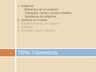 1. Polígonos
      Elementos de un polígono
      Triángulos: rectas y puntos notables
      Semejanza de polígonos
2. Vectores en el plano
3. Transformaciones en el plano
4. Poliedros
5. Perímetro, área y volumen




TEMA 7.Geometría.
 