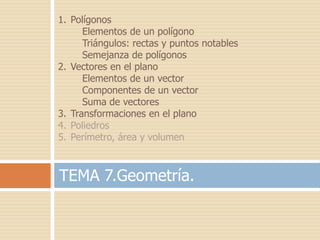 1. Polígonos
      Elementos de un polígono
      Triángulos: rectas y puntos notables
      Semejanza de polígonos
2. Vectores en el plano
      Elementos de un vector
      Componentes de un vector
      Suma de vectores
3. Transformaciones en el plano
4. Poliedros
5. Perímetro, área y volumen



TEMA 7.Geometría.
 