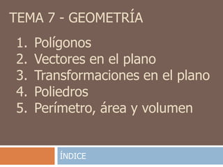 TEMA 7 - GEOMETRÍA
1.   Polígonos
2.   Vectores en el plano
3.   Transformaciones en el plano
4.   Poliedros
5.   Perímetro, área y volumen


         ÍNDICE
 