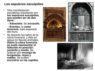 Los sepulcros esculpidos
•   Otra manifestación
    escultórica importante son
    los sepulcros esculpidos,
    que pueden ser de dos
    tipos:
     - Adosados: de arcosolio.
     - Exentos: la cama
    funeraria está separada
    del muro.
•   Se decoran los lados de la
    cama funeraria, y ésta se
    apoya en figuras animales.
    Sobre la cama funeraria
    se suele representar al
    fallecido en posición
    yaciente y orante. Se
    realizan por encargo de
    burgueses, reyes y
    nobles. Se suelen
    encontrar en las capillas.
 