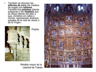 •   También se decoran las
    sillerías de coro (de madera
    de nogal) con relieves.
    También los púlpitos (planta
    poligonal) y los retablos que
    se sitúan detrás del altar y
    que, divididos en calles y
    nichos, representan diversos
    pasajes de la vida de Jesús o
    de la Virgen.

                         Púlpito




               Retablo mayor de la
                catedral de Toledo
 