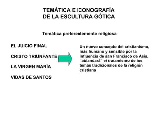 TEMÁTICA E ICONOGRAFÍA
             DE LA ESCULTURA GÓTICA


             Temática preferentemente religiosa

EL JUICIO FINAL               Un nuevo concepto del cristianismo,
                              más humano y sensible por la
CRISTO TRIUNFANTE             influencia de san Francisco de Asís,
                              “ablandará” el tratamiento de los
LA VIRGEN MARÍA               temas tradicionales de la religión
                              cristiana
VIDAS DE SANTOS
 