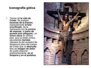 Iconografía gótica


•   Temas de la vida de
    Cristo. Se prefiere
    escenas de la Pasión,
    especialmente Cristo
    crucificado. Se le
    representa con la corona
    de espinas, el paño de
    pureza (con pliegues), un
    único clavo en ambos
    pies, que ya están juntos,
    abundantes heridas
    (destaca la del costado) Se
    destaca el peso del cuerpo
    de Cristo que va desnudo.
    Nos da imagen de dolor.
    Se suele disponer,
    preferentemente, en el
    tímpano y en el parteluz.
 