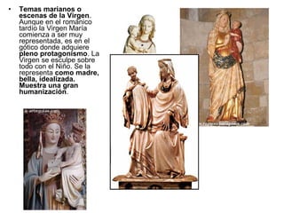 •   Temas marianos o
    escenas de la Virgen.
    Aunque en el románico
    tardío la Virgen María
    comienza a ser muy
    representada, es en el
    gótico donde adquiere
    pleno protagonismo. La
    Virgen se esculpe sobre
    todo con el Niño. Se la
    representa como madre,
    bella, idealizada.
    Muestra una gran
    humanización.
 