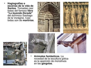 •   Hagiografías o
    escenas de la vida de
    Santos. Tomadas casi
    todas del famoso libro
    "La leyenda Dorada"
    del dominico Santiago
    de la Vorágine. Casi
    todas son de martirios.




                       •   Animales fantásticos. La
                           novedad de la escultura gótica
                           es la aparición de monstruos
                           en las gárgolas.
 