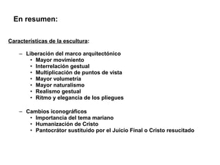 En resumen:

Características de la escultura:

    – Liberación del marco arquitectónico
       • Mayor movimiento
       • Interrelación gestual
       • Multiplicación de puntos de vista
       • Mayor volumetría
       • Mayor naturalismo
       • Realismo gestual
       • Ritmo y elegancia de los pliegues

    – Cambios iconográficos
       • Importancia del tema mariano
       • Humanización de Cristo
       • Pantocrátor sustituido por el Juicio Final o Cristo resucitado
 