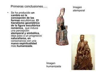 Primeras conclusiones.....               Imagen
                                           atemporal
• Se ha producido un
  cambio en la
  concepción de las
  formas escultóricas. El
  hieratismo geométrico
  de la figura escultórica
  románica, que induce
  una percepción
  atemporal y simbólica,
  deja paso a un progresivo
  naturalismo, en
  consonancia con una
  nueva espiritualidad
  más humanizada.




                              Imagen
                              humanizada
 