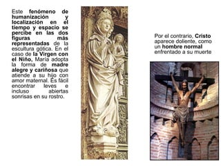 Este fenómeno de
humanización           y
localización en el
tiempo y espacio se
percibe en las dos
figuras            más     Por el contrario, Cristo
representadas de la        aparece doliente, como
escultura gótica. En el    un hombre normal
caso de la Virgen con      enfrentado a su muerte
el Niño, María adopta
la forma de madre
alegre y cariñosa que
atiende a su hijo con
amor maternal. Es fácil
encontrar    leves     e
incluso        abiertas
sonrisas en su rostro.
 