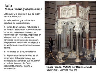 Italia
 Nicola Pisano y el clasicismo
Este autor y la escuela a que da lugar
se caracteriza por:
1.- Independizar gradualmente la
escultura de la arquitectura.
2.- Dotar de un carácter naturalista a
las formas: establecen nuevos cánones
humanos, más proporcionales; los
volúmenes son rotundos, inspirados en
relieves clásicos; los elementos
narrativos y expresivos se acentúan,
rompiendo el hieratismo; los objetos y
las vestimentas son reproducidos con
detalle.
3.- Inspirarse en el mundo clásico.
4.- Representar la humanidad de los
personajes del cristianismo y los
mensajes más amables que muestran
el carácter humano de Cristo:
nacimiento, martirio, muerte y
                                         Nicola Pisano, Púlpito del Baptisterio de
resurrección.
                                         Pisa (1260). Mármol, 465 cm
 