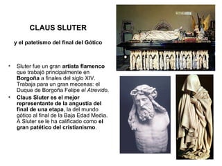 CLAUS SLUTER
    y el patetismo del final del Gótico



•    Sluter fue un gran artista flamenco
     que trabajó principalmente en
     Borgoña a finales del siglo XIV.
     Trabaja para un gran mecenas: el
     Duque de Borgoña Felipe el Atrevido.
•    Claus Sluter es el mejor
     representante de la angustia del
     final de una etapa, la del mundo
     gótico al final de la Baja Edad Media.
     A Sluter se le ha calificado como el
     gran patético del cristianismo.
 