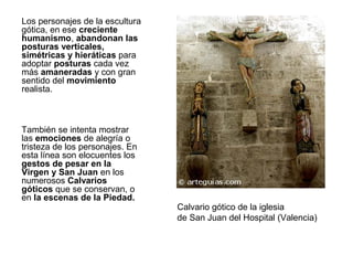 Los personajes de la escultura
gótica, en ese creciente
humanismo, abandonan las
posturas verticales,
simétricas y hieráticas para
adoptar posturas cada vez
más amaneradas y con gran
sentido del movimiento
realista.



También se intenta mostrar
las emociones de alegría o
tristeza de los personajes. En
esta línea son elocuentes los
gestos de pesar en la
Virgen y San Juan en los
numerosos Calvarios
góticos que se conservan, o
en la escenas de la Piedad.
                                 Calvario gótico de la iglesia
                                 de San Juan del Hospital (Valencia)
 