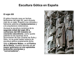 Escultura Gótica en España

El siglo XIII

El gótico francés nace en fechas
tempranas del siglo XII, pero durante
más de un siglo, España vive cómoda y
fielmente adscrita al tardorrománico y
a la arquitectura cisterciense.
Aunque la escultura románica de la
segunda mitad del siglo XII y
comienzos del XIII muestra un
creciente naturalismo, como queda
patente en las escenas de la
Anunciación de San Vicente de Ávila y
Silos, no se pude hablar todavía de
escultura gótica propiamente dicha.
Sólo el Maestro Mateo, en el Pórtico
de la Gloria, muestra apuntes de un
mayor goticismo en sus apóstoles
levemente sonrientes y
"conversadores".
 