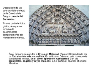Decoración de las
puertas del transepto
de la Catedral de
Burgos: puerta del
Sarmental.
Es una portada típica
gótica, aunque no
termina de
desprenderse
completamente del
hieratismo románico.




     En el tímpano se esculpe a Cristo en Majestad (Pantocrátor) rodeado por
     un Tetramorfos más naturalista. En este caso Cristo no está rodeado de
     la Mandorla Mística. En el dintel aparece el Apostolado y en las
     arquivoltas, ángeles y reyes músicos. En el parteluz, aparece el obispo
     Mauricio.
 