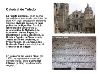 Catedral de Toledo
La Puerta del Reloj, en la puerta
norte del crucero, es de principios del
siglo XIV. Aquí destaca un excelente
tímpano dividido en cuatro fajas
pobladas de figurillas. Su ciclo
iconográfico comprende la
Anunciación, la Natividad, la
Adoración de los Reyes, la
Degollación de los Inocentes, la
Huida a Egipto, la Circuncisión,
Jesús entre los doctores, la
Presentación, el Bautismo, las
Bodas de Caná y, en el vértice, el
Tránsito de la Virgen.


En la puerta del Juicio Final, (ca.
1300), se representa lo que su
nombre indica; en la puerta del
Infierno (s. XIV) hay decoración
vegetal.
 