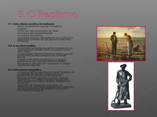 5.1. Unha ollada obxetiva da realidade.
- Novo movemento cultural: o Realismo
- Causas:
1. O fracaso das revolucións de 1848
2. O avance da industrialización
3. O avance da ciencia
- Os artistas realistas interesáronse por coñecer a
realidade contreta da súa época e describila
fielmente
5.2. A escultura realista.
- Unha maior vontade de perfeccionamento na
captación do detalle, tanto nos rostros coma
nos corpos
- Os escultores realistas amosaron preocupación
por temáticas relacionadas con cuestións
sociais
- Tiveron moito éxito os retratos e os grupos
escultóricos, de carácter histórico-político
- Escultores: o francés J.B. Carpeaux e o belga
Constantin Meunier
5.3. Unha pintura fotográfica.
- A característica máis importante do Realismo foi
a vontade de retratar a vida cotiá e os
problemas sociais da industrialización
- Pintores realistas: Gustave Courbet, Honoré
Daumier ou J.F. Millet, buscaron representar
unha escena dun xeito verídico, obxectivo e
imparcial
- Aparición da fotografía, que influiu na
composición dos cadros e propiciou a creación
de encadramentos semellantes aos dunha
instantánea fotografía
 
