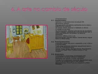 - O Impresionismo
6.1. Impresionismo.
- Apareceu no derradeiro terzo do século XIX
- Movemento pictórico
- Representación dos efectos cambiantes da luz sobre a
superficie dos obxectos
- Os artistas debían observar a realidade en directo
- O traballo ao aire libre
- Os impresionistas utilizaron unha técnica de pinceladas
soltas e rápidas, xustapoñendo cores de tal xeito que, a
unha certa distancia, se fundisen na retina do
espectador
- Obxectivo: reflectir como o vía
- Representantes: Édouard Manet, Claude Monet, August
Renoir e Alfred Sisley
6.2. Postimpresionismo.
- Exploraron outras vías como a xeometría, a cor, a liña e
a expresividade
- Todas estas pictóricas individuais agrupáronse baixo o
nome de Postimpresionismo
- Artistas: Edgar Degas, Georges Seurat, Paul Cézanne,
Vincent van Gogh, Henri Toulose-Lautrec e Paul
Gauguin
6.3. Simbolismo.
- O Simbolismo: movemento caracterizado pola
presentación de temas bíblicos e mitolóxicos
- Elementos que evocan o mundo dos soños
- A muller foi un personaxe recorrente representada tanto
como un ser anxelical como un ser maligno
- Representantes: Pierre Puvis de Chavannes e Henri
Rousseau
 