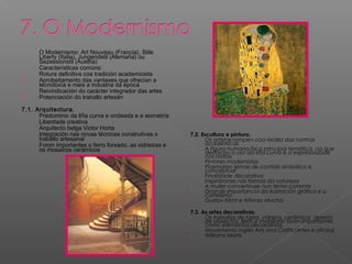 - O Modernismo: Art Nouveau (Francia), Stile
Liberty (Italia), Jungendstil (Alemaña) ou
Sezessionstil (Austria)
- Características comúns:
1. Rotura definitiva coa tradición academicista
2. Aprobeitamento das vantaxes que ofrecían a
tecnoloxía e mais a industria da época
3. Reivindicación do carácter integrador das artes
4. Potenciación do traballo artesán
7.1. Arquitectura.
- Predominio da liña curva e ondeada e a asimetría
- Liberdade creativa
- Arquitecto belga Victor Horta
- Integración nas novas técnicas construtivas o
traballo artesanal
- Foron importantes o ferro forxado, as vidrieiras e
os mosaicos cerámicos
7.2. Escultura e pintura.
- Os artistas rompen coa rixidez das normas
académicas
- A figura humana foi a principal temática, na que
destacou o uso da liña curva e a expresividade
nos rostros
- Pintores modernistas
- Plasmaron temas de contido simbólico e
conceptual
- Finalidade decorativa
- Inspiráronse nas formas da natureza
- A muller converteuse nun tema corrente
- Grande importancia da ilustración gráfica e o
cartelismo
- Gustav Klimt e Alfonso Mucha
7.3. As artes decorativas.
- Os traballos de forxa, vidreira, cerámica, deseño
de obxectos, téxtil e mobiliario foron importantes
como elementos decorativos
- Movemento inglés Arts and Crafts (Artes e oficios)
- Williams Morris
 