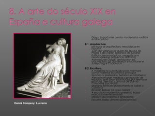 - Goya: importante centro modernista xurdido
en Barcelona
8.1. Arquitectura.
- Iniciouse a arquitectura neoclásica en
España
- Juan de Villanueva, autor do Museo do
Prado e do Xardín Botánico de Madrid
- Edificios neorrománicos, neogóticos e
neomudéxares (influencia islámica)
- Ademais de Gaudí, destacaron os
arquitectos Lluís Domènech e Montaner e
Josep Puig e Cadafalch
8.2. Escultura.
- A madeira foi substituída polo mármore
como material escultórico principal
- Temáticas preferidas: histórica e mitolóxica
- Afectou en gran medida a produción de
retablos, que foron substituídos por relevos e
estatuas axentas, como as de Damià
Campeny (Lucrecia)
- Mariano Benlliurel (Monumento a Isabel a
Católica)
- Ricardo Bellver (O anxo caído)
- A escultura modernista presenta trazos
marcadamente sensuais
- Mestura do realismo e simbolismo
- Escultor Josep Llimona (Desconsolo)
Damià Compeny: Lucrecia
 