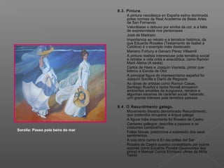 8.3. Pintura.
- A pintura neoclásica en España estivo dominada
polas normas da Real Academia de Belas Artes
de San Fernando
- Valorábase o debuxo por enriba da cor, e a falta
de expresividade nos personaxes
- José de Madrazo
- Importancia ao retrato e á temática histórica, da
que Eduardo Rosales (Testamento de Isabel a
Católica) é o exemplo máis destacado
- Mariano Fortuny e Genaro Pérez Villaamil
- A pintura realista interesouse pola temática social
e retratar a vida cotiá e anecdótica, como Ramón
Martí Alsina (A sesta)
- Carlos de Haes e Joaquín Vayreda, pintor que
liderou a Escola de Olot
- A principal figura do impresionismo español foi
Joaquín Sorolla e Darío de Regoyos
- As obras de artistas como Ramon Casas,
Santiago Rusiñol e Isidre Nonell amosaron
ambientes amables da burguesía, retratos e
algunhas escenas de caráctel social, habendo
unh grande interese pola temática paisaxe
8.4. O Rexurdimento galego.
- Movemento literario denominado Rexurdimento,
que pretendía recuperar a lingua galega
- A figura máis importante foi Rosalía de Castro
- Cantares gallegos: describe a paisaxe e os
costumes campesiños
- Follas Novas: predomina a expresión dos seus
sentimentos
- A súa obra cumio é En las orillas del Sar
- Rosalía de Castro quedou consolidada por outros
autores como Eduardo Pondal (Queixumes dos
pinos) e Manuel Curros Enríquez (Aires da Miña
Terra)
Sorolla: Paseo pola beira do mar
 