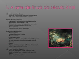1.1. A arte rococó en Europa.
- No século XVIII orixinouse en Francia e espallouse por
toda Europa un novo estilo artístico: o Rococó
Ornamentación e intimismo.
- A arquitectura rococó seguiu os modelos estéticos do
estilo barroco, ámbito relixioso e civil.
- Decoración de interiores cunha profusa ornamentación
baseada en liñas ondulantes e na asimetría
- Escultura rococó
- Descubrimento da técnica da porcelana
Unha pintura aristocrática.
- Ambiente galante
- Nova técnica pictórica: o pastel
- Temas amorosos
- Festas aristocráticas
- Artistas: J.A. Watteau, François Boucher e J.H. Fragonard
- En Italia destacaron os pintores de paisaxes urbanas
- Canaletto
- Tiépolo
- Retratos da nobreza, como os de Thomas Gainsborough,
william Hogarth e Joshua Reynolds
1.2. A arte rococó en España.
- Esculturas de Francisco Salzillo: Oración na horta
- Obras de Narciso Tomé: Transparente da catedral de
Toledo
- Obras de Luis Paret y Alcázar
 