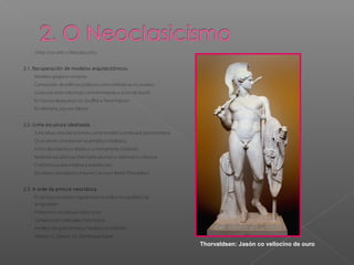 - Unha nova arte: o Neoclasicismo
2.1. Recuperación de modelos arquitectónicos.
- Modelos gregos e romanos
- Construción de edificios públicos como bibliotecas ou museos
- Gusto por erixir columnas conmemorativas e arcos de triunfo
- En Francia destacaron J.G. Soufflot e Pierre Vignon
- En Alemaña, Leo von Klenze
2.2. Unha escultura idealizada.
- A escultura neoclásica tomou como modelo a estatuaria grecorromana
- Os ecultores centráronse na temática mitolóxica
- Foron abundantes o retrato e o monumento funerario
- Materiais escultóricos máis habituais eran o mármore e o bronce
- O artista buscaba a beleza e a perfección
- Escultores neoclásicos: Antonio Canova e Bertel Thorvaldsen
2.3. A orde da pintura neoclásica.
- En pintura, os artistas inspiráronse na orde e no equilibrio da
antigüidade
1. Predominio do debuxo sobre a cor
2. Composición ordenada e harmónica
3. Predilección pola temática mitolóxica e histórica
- Artistas: J.L. David e J.A. Dominique Ingres
Thorvaldsen: Jasón co vellocino de ouro
 