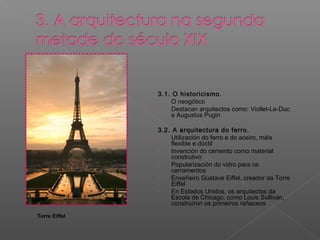 3.1. O historicismo.
- O neogótico
- Destacan arquitectos como: Viollet-Le-Duc
e Augustus Pugin
3.2. A arquitectura do ferro.
- Utilización do ferro e do aceiro, máis
flexible e dúctil
- Invención do cemento como material
construtivo
- Popularización do vidro para os
cerramentos
- Enxeñeiro Gustave Eiffel, creador da Torre
Eiffel
- En Estados Unidos, os arquitectos da
Escola de Chicago, como Louis Sullivan,
construíron os primeiros rañaceos
Torre Eiffel
 