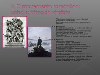 - Tiña como principais valores o amor á liberdade
- Exaltación do individualismo
- Defensa dos sentimentos fronte ao racionalismo da
Ilustración
4.1. A escultura.
- Expresión do movemento e os sentimentos, utilizando
formas axitadas e dinámicas
- Importancia da xestualidade e expresión dos rostros
- Utilízanse materiais rudos como a pedra
- Relevo de Marsellesa, de François Rude, que O
Romanticismo
- representa a defensa da República francesa en 1792
4.2. A pintura.
- Cinco trazos fundamentais:
1. A diversidade oposta á uniformidade
2. A aspiración á liberdade individual e nacional
3. O historicismo como busca das raíces nacionais no
pasado, na Idade Media
4. A comprensión da natureza desde unha óptica
sentimental e relixiosa
5. Predilección polo exótico e o imaxinario
- Dous grandes cambios respecto ao período anterior:
1. Un maior movemento
2. A expresión da cor e da luz co uso de cores brillantes
- Destaca a representación da paisaxe
- Artistas: Eugène Delacroix e Théodore Géricault en
Francia; en Alemaña, C.D. Friedrich
 
