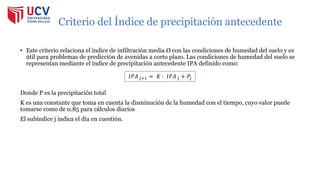Criterio del Índice de precipitación antecedente
• Este criterio relaciona el índice de infiltración media Ø con las condiciones de humedad del suelo y es
útil para problemas de predicción de avenidas a corto plazo. Las condiciones de humedad del suelo se
representan mediante el índice de precipitación antecedente IPA definido como:
Donde P es la precipitación total
K es una constante que toma en cuenta la disminución de la humedad con el tiempo, cuyo valor puede
tomarse como de 0.85 para cálculos diarios
El subíndice j indica el día en cuestión.
𝐼𝑃𝐴𝑗+1 = 𝐾 ∙ 𝐼𝑃𝐴𝑗 + 𝑃𝑗
 