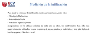 Medición de la infiltración
Para medir la velocidad de infiltración, existen varios métodos, entre ellos:
- Cilindros infiltrómetros
- Simulación de lluvia
- Método de represa o poceta
Independiente de la utilidad práctica de cada uno de ellos, los infiltrómetros han sido más
recurrentemente utilizados, ya que requieren de menos equipos y materiales, y son más fáciles de
instalar y operar. (Martínez, 2016)
 