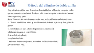 Método del cilindro de doble anilla
Este método se utiliza para determinar la velocidad de infiltración en suelos en los
que se establecerán métodos de riego, tales como acequias en contorno, bordes,
tazas, aspersión y goteo.
Según Gurovich, los materiales necesarios para la ejecución adecuada de éste, son:
a. Cilindro metálico de acero, y un diámetro no inferior a 30 cm y de 0,5 cm de
grosor.
b. Martillo (pesado para labores de penetración en el suelo)
c. Estanque de agua de 10 a 15 litros.
d. Agua de igual calidad.
e. Regla milimétrica.
f. Protector de erosión (plástico, madera en el fondo del cilindro)
g. Cronómetro o reloj.
 