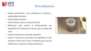 • Instalar pluviómetro y que controlaran la cantidad, y
uniformidad de la lluvia
• Colocar tubos colectores
• Iniciar la lluvia y poner en marcha la lluvia
• Deberemos estar atentos al encharcamiento que
dependerá de la cobertura de terreno, tipo de manejo del
suelo.
• Anotar el inicio de la escorrentía superficial
• Anotar el inicio de la escorrentía sub superficial al estar
saturado el suelo (una vez que se identifica que la tasa de
infiltración es contante, se detiene el proceso).
Procedimiento
 