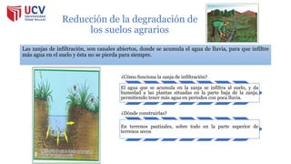 Reducción de la degradación de
los suelos agrarios
Las zanjas de infiltración, son canales abiertos, donde se acumula el agua de lluvia, para que infiltre
más agua en el suelo y ésta no se pierda para siempre.
¿Cómo funciona la zanja de infiltración?
El agua que se acumula en la zanja se infiltra al suelo, y da
humedad a las plantas situadas en la parte baja de la zanja,
permitiendo tener más agua en periodos con poca lluvia.
¿Dónde construirlas?
En terrenos pastizales, sobre todo en la parte superior de
terrenos secos
 