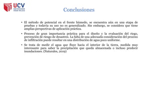 Conclusiones
• El método de potencial en el frente húmedo, se encuentra aún en una etapa de
pruebas y todavía su uso no es generalizado. Sin embargo, se considera que tiene
amplias perspectivas de aplicación práctica.
• Proceso de gran importancia práctica para el diseño y la evaluación del riego,
prevención de riesgo de desastres. La falta de una adecuada consideración del proceso
de infiltración puede resultar en una distribución de agua poco uniforme.
• Se trata de medir el agua que fluye hacia el interior de la tierra, medida muy
interesante para saber la precipitación que queda almacenada o incluso predecir
inundaciones. (Naturales, 2019)
 