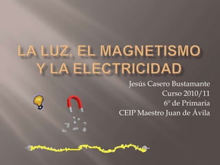 La luz, el magnetismo y la electricidad Jesús Casero Bustamante Curso 2010/11 6º de Primaria CEIP Maestro Juan de Ávila 