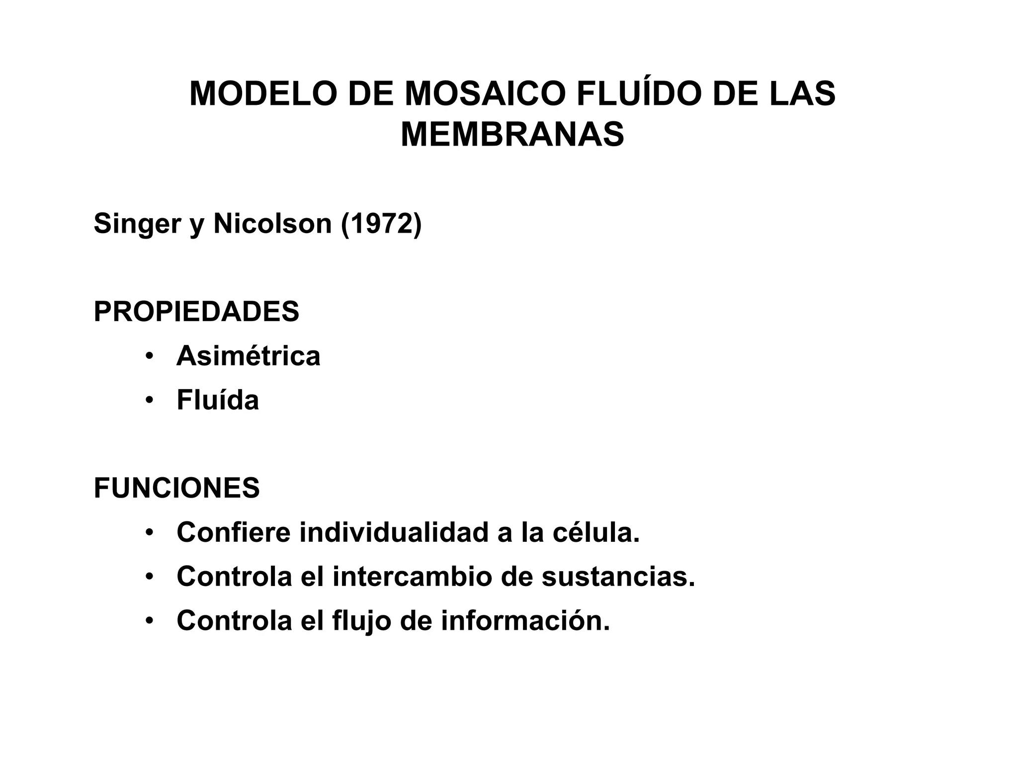 MODELO DE MOSAICO FLUÍDO DE LAS
                MEMBRANAS

Singer y Nicolson (1972)


PROPIEDADES
   • Asimétrica
   • Fluída


FUNCIONES
   • Confiere individualidad a la célula.
   • Controla el intercambio de sustancias.
   • Controla el flujo de información.
 