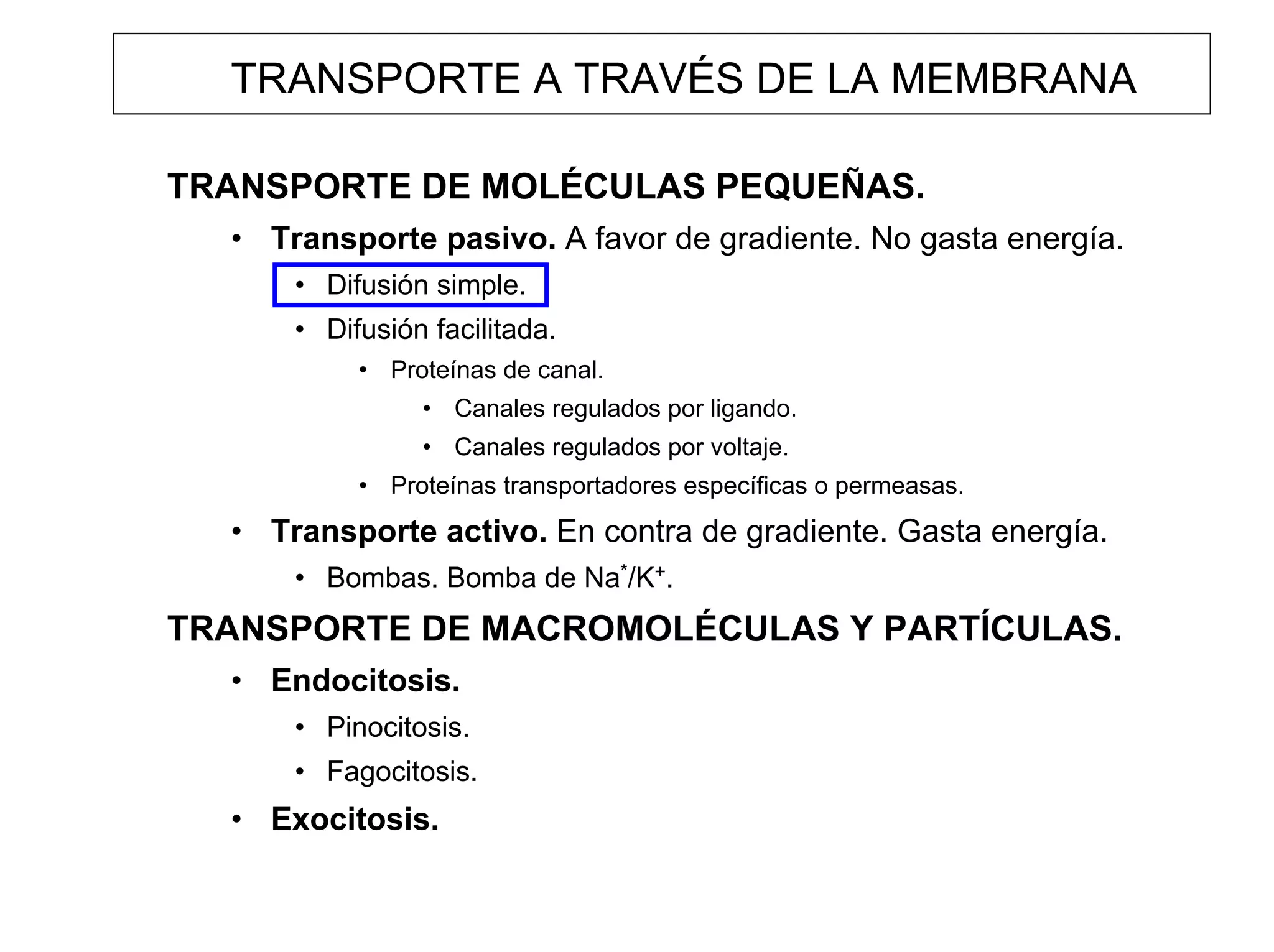 TRANSPORTE A TRAVÉS DE LA MEMBRANA

TRANSPORTE DE MOLÉCULAS PEQUEÑAS.
  • Transporte pasivo. A favor de gradiente. No gasta energía.
      • Difusión simple.
      • Difusión facilitada.
           • Proteínas de canal.
                • Canales regulados por ligando.
                • Canales regulados por voltaje.
           • Proteínas transportadores específicas o permeasas.
  • Transporte activo. En contra de gradiente. Gasta energía.
      • Bombas. Bomba de Na*/K+.
TRANSPORTE DE MACROMOLÉCULAS Y PARTÍCULAS.
  • Endocitosis.
      • Pinocitosis.
      • Fagocitosis.
  • Exocitosis.
 