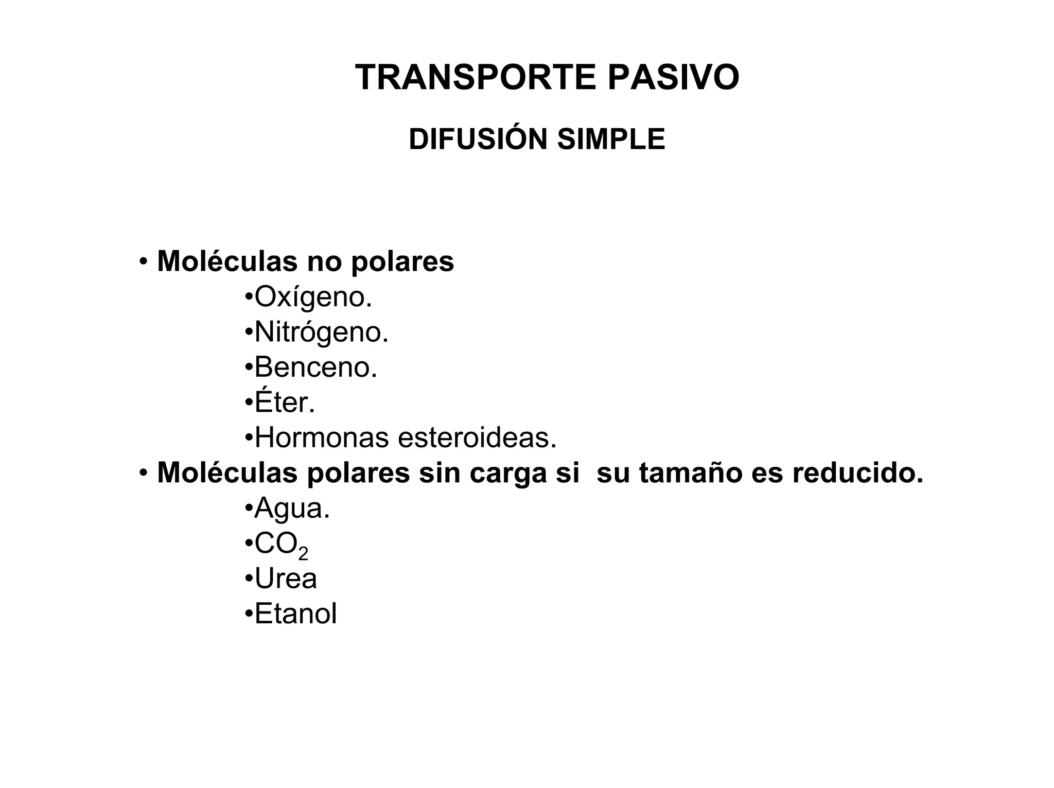 TRANSPORTE PASIVO
                  DIFUSIÓN SIMPLE



• Moléculas no polares
       •Oxígeno.
       •Nitrógeno.
       •Benceno.
       •Éter.
       •Hormonas esteroideas.
• Moléculas polares sin carga si su tamaño es reducido.
       •Agua.
       •CO2
       •Urea
       •Etanol
 