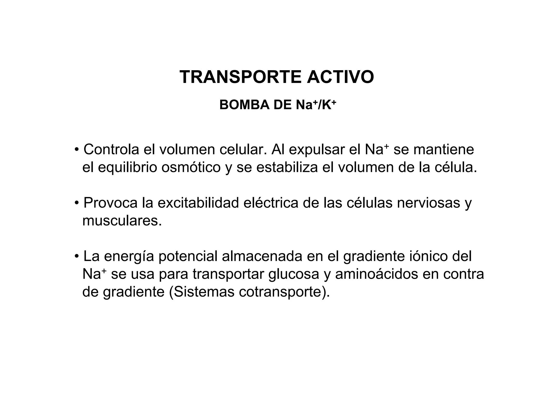 TRANSPORTE ACTIVO
                       BOMBA DE Na+/K+


• Controla el volumen celular. Al expulsar el Na+ se mantiene
  el equilibrio osmótico y se estabiliza el volumen de la célula.

• Provoca la excitabilidad eléctrica de las células nerviosas y
  musculares.

• La energía potencial almacenada en el gradiente iónico del
  Na+ se usa para transportar glucosa y aminoácidos en contra
  de gradiente (Sistemas cotransporte).
 